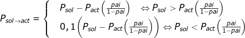 \fn_jvn P_{sol \to act }=\begin{cases} & P_{sol} -P_{act} \Big( \frac{pai}{1-pai} \Big) \; \; \; \Leftrightarrow P_{sol}>P_{act}\Big( \frac{pai}{1-pai} \Big) \\ & 0,1\bigg(P_{sol}-P_{act}\Big ( \frac{pai}{1-pai} \Big)\bigg) \Leftrightarrow P_{sol}<P_{act}\Big( \frac{pai}{1-pai} \Big) \end{cases}